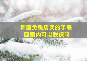 韩国免税店买的手表 回国内可以联保吗